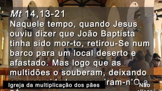MtMt 14,13-2114,13-21
Naquele tempo, quando JesusNaquele tempo, quando Jesus
ouviu dizer que João Baptistaouviu dizer que João Baptista
tinha sido mor-to, retirou-Se numtinha sido mor-to, retirou-Se num
barco para um local deserto ebarco para um local deserto e
afastado. Mas logo que asafastado. Mas logo que as
multidões o souberam, deixandomultidões o souberam, deixando
as suas cidades, seguiram-n’O aas suas cidades, seguiram-n’O aIgreja da multiplicação dos pães Não
 