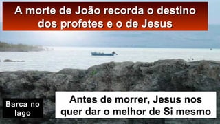 A morte de João recorda o destinoA morte de João recorda o destino
dos profetes e o de Jesusdos profetes e o de Jesus
Antes de morrer, Jesus nos
quer dar o melhor de Si mesmo
Barca no
lago
 