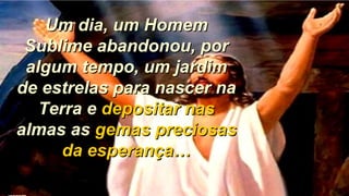Um dia, um HomemUm dia, um Homem
Sublime abandonou, porSublime abandonou, por
algum tempo, um jardimalgum tempo, um jardim
de estrelas para nascer nade estrelas para nascer na
Terra eTerra e depositar nasdepositar nas
almas asalmas as gemas preciosasgemas preciosas
da esperança…da esperança…
 