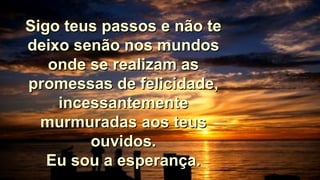 Sigo teus passos e não teSigo teus passos e não te
deixo senão nos mundosdeixo senão nos mundos
onde se realizam asonde se realizam as
promessas de felicidade,promessas de felicidade,
incessantementeincessantemente
murmuradas aos teusmurmuradas aos teus
ouvidos.ouvidos.
Eu sou a esperança.Eu sou a esperança.
 