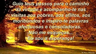 Guio teus passos para o caminhoGuio teus passos para o caminho
da virtude e acompanho-te nasda virtude e acompanho-te nas
visitas aos pobres, aos aflitos, aosvisitas aos pobres, aos aflitos, aos
moribundos e inspiro-te palavrasmoribundos e inspiro-te palavras
afectuosas e consoladoras.afectuosas e consoladoras.
Não me esqueças...Não me esqueças...
Eu sou a esperança!Eu sou a esperança!
 