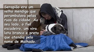 Serapião era umSerapião era um
velho mendigo quevelho mendigo que
perambulava pelasperambulava pelas
ruas da cidade. Aoruas da cidade. Ao
seu lado, o fielseu lado, o fiel
escudeiro, um viraescudeiro, um vira
lata branco e pretolata branco e preto
que atendia peloque atendia pelo
nome de Malhado.nome de Malhado.
.
.
 