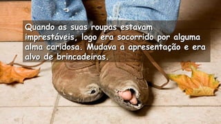 Quando as suas roupas estavamQuando as suas roupas estavam
imprestáveis, logo era socorrido por algumaimprestáveis, logo era socorrido por alguma
alma caridosa. Mudava a apresentação e eraalma caridosa. Mudava a apresentação e era
alvo de brincadeiras.alvo de brincadeiras.
.
.
 
