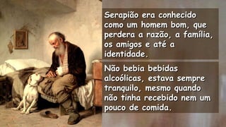 Serapião era conhecidoSerapião era conhecido
como um homem bom, quecomo um homem bom, que
perdera a razão, a família,perdera a razão, a família,
os amigos e até aos amigos e até a
identidade.identidade.
.
Não bebia bebidasNão bebia bebidas
alcoólicas, estava semprealcoólicas, estava sempre
tranquilo, mesmo quandotranquilo, mesmo quando
não tinha recebido nem umnão tinha recebido nem um
pouco de comida.pouco de comida.
.
.
 