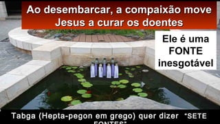 Ao desembarcar, a compaixão moveAo desembarcar, a compaixão move
Jesus a curar os doentesJesus a curar os doentes
Ele é uma
FONTE
inesgotável
Tabga (Hepta-pegon em grego) quer dizer “SETE
 