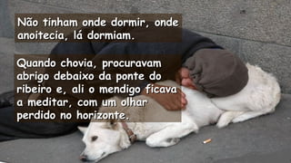 Não tinham onde dormir, ondeNão tinham onde dormir, onde
anoitecia, lá dormiam.anoitecia, lá dormiam.
.
Quando chovia, procuravamQuando chovia, procuravam
abrigo debaixo da ponte doabrigo debaixo da ponte do
ribeiro e, ali o mendigo ficavaribeiro e, ali o mendigo ficava
a meditar, com um olhara meditar, com um olhar
perdido no horizonte.perdido no horizonte. .
.
 