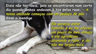 Dizia não ter ideia, pois se encontraram num certoDizia não ter ideia, pois se encontraram num certo
dia quando ambos andavam à toa pelas ruas.dia quando ambos andavam à toa pelas ruas. – A– A
nossa amizade começou com um pedaço de pãonossa amizade começou com um pedaço de pão --
disse o mendigodisse o mendigo
.
Ele parecia estarEle parecia estar
faminto e eu lhe oferecifaminto e eu lhe ofereci
um pouco do meu almoçoum pouco do meu almoço
e ele agradeceue ele agradeceu
abanando o rabo, e daí,abanando o rabo, e daí,
não me largou mais.não me largou mais.
.
.
.
 