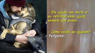 .
- Como vocês se ajudam?- Como vocês se ajudam?
Perguntei.Perguntei.
.
- Ele ajuda-me muito e- Ele ajuda-me muito e
eu retribuo essa ajudaeu retribuo essa ajuda
sempre que posso.sempre que posso.
.
.
 