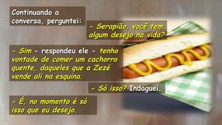 .
- Serapião, você tem- Serapião, você tem
algum desejo na vida?algum desejo na vida?
.
Continuando aContinuando a
conversa, perguntei:conversa, perguntei:
- Sim- Sim - respondeu ele -- respondeu ele - tenhotenho
vontade de comer um cachorrovontade de comer um cachorro
quente, daqueles que a Zezéquente, daqueles que a Zezé
vende ali na esquina.vende ali na esquina.
- Só isso?- Só isso? Indaguei.Indaguei. .
.
- É, no momento é só- É, no momento é só
isso que eu desejo.isso que eu desejo.
 