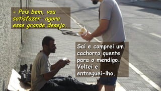 .
.
- Pois bem, vou- Pois bem, vou
satisfazer agorasatisfazer agora
esse grande desejo.esse grande desejo.
Saí e comprei umSaí e comprei um
cachorro quentecachorro quente
para o mendigo.para o mendigo.
Voltei eVoltei e
entreguei-lho.entreguei-lho.
.
.
 
