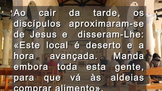 Ao cair da tarde, osAo cair da tarde, os
discípulos aproximaram-sediscípulos aproximaram-se
de Jesus e disseram-Lhe:de Jesus e disseram-Lhe:
«Este local é deserto e a«Este local é deserto e a
hora avançada. Mandahora avançada. Manda
embora toda esta gente,embora toda esta gente,
para que vá às aldeiaspara que vá às aldeias
 