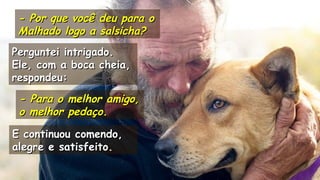 .
- Por que você deu para o- Por que você deu para o
Malhado logo a salsicha?Malhado logo a salsicha?
.
Perguntei intrigado.Perguntei intrigado.
Ele, com a boca cheia,Ele, com a boca cheia,
respondeu:respondeu:
- Para o melhor amigo,- Para o melhor amigo,
o melhor pedaço.o melhor pedaço.
E continuou comendo,E continuou comendo,
alegre e satisfeito.alegre e satisfeito.
.
.
 