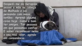 Despedi-me do Serapião,Despedi-me do Serapião,
passei a mão na cabeçapassei a mão na cabeça
do Malhado e saído Malhado e saí
pensando com meuspensando com meus
botões: Aprendi algumabotões: Aprendi alguma
coisa hoje. Como é bomcoisa hoje. Como é bom
ter amigos. Ter pessoaster amigos. Ter pessoas
em que possamos confiar.em que possamos confiar.
E saber reconhecer nelesE saber reconhecer neles
o seu real valor, agindoo seu real valor, agindo
em consonância.em consonância.
.
.
.
 
