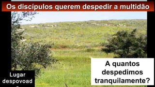 A quantos
despedimos
tranquilamente?
Os discípulos querem despedir a multidãoOs discípulos querem despedir a multidão
Lugar
despovoad
 