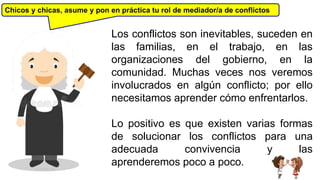 Chicos y chicas, asume y pon en práctica tu rol de mediador/a de conflictos
Los conflictos son inevitables, suceden en
las familias, en el trabajo, en las
organizaciones del gobierno, en la
comunidad. Muchas veces nos veremos
involucrados en algún conflicto; por ello
necesitamos aprender cómo enfrentarlos.
Lo positivo es que existen varias formas
de solucionar los conflictos para una
adecuada convivencia y las
aprenderemos poco a poco.DJ DUKELME
 