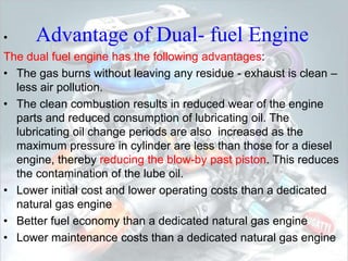 • Advantage of Dual- fuel Engine
The dual fuel engine has the following advantages:
• The gas burns without leaving any residue - exhaust is clean –
less air pollution.
• The clean combustion results in reduced wear of the engine
parts and reduced consumption of lubricating oil. The
lubricating oil change periods are also increased as the
maximum pressure in cylinder are less than those for a diesel
engine, thereby reducing the blow-by past piston. This reduces
the contamination of the lube oil.
• Lower initial cost and lower operating costs than a dedicated
natural gas engine
• Better fuel economy than a dedicated natural gas engine
• Lower maintenance costs than a dedicated natural gas engine
 