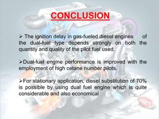 CONCLUSION
 The ignition delay in gas-fueled diesel engines of
the dual-fuel type depends strongly on both the
quantity and quality of the pilot fuel used.
Dual-fuel engine performance is improved with the
employment of high cetane number pilots.
For stationary application, diesel substitution of 70%
is possible by using dual fuel engine which is quite
considerable and also economical
 