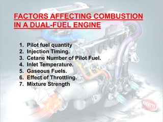 FACTORS AFFECTING COMBUSTION
IN A DUAL-FUEL ENGINE
1. Pilot fuel quantity
2. Injection Timing.
3. Cetane Number of Pilot Fuel.
4. Inlet Temperature.
5. Gaseous Fuels.
6. Effect of Throttling.
7. Mixture Strength
 