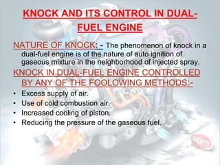 KNOCK AND ITS CONTROL IN DUAL-
FUEL ENGINE
NATURE OF KNOCK: - The phenomenon of knock in a
dual-fuel engine is of the nature of auto ignition of
gaseous mixture in the neighborhood of injected spray.
KNOCK IN DUAL-FUEL ENGINE CONTROLLED
BY ANY OF THE FOOLOWING METHODS:-
• Excess supply of air.
• Use of cold combustion air.
• Increased cooling of piston.
• Reducing the pressure of the gaseous fuel.
 