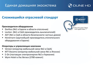 Единая домашняя экосистема

Сложившийся отраслевой стандарт

Производители оборудования
 Danfoss (№1 в Европе в области отопления)
 Leviton (№1 в США производитель выключателей)
 ADT (№1 в США в области безопасности частных домов)
 Horstmann (крупнейший производитель отопительного
  оборудования в Европе)

Операторы и управляющие компании
 Verizon (оператор мобильной связи №2 в США)
 NTT Docomo (оператор мобильной связи №1 в Японии)
 E-On (поставщик электроэнергии №2 в Германии)
 Wynn Hotel в Лас Вегасе (2700 комнат)
 