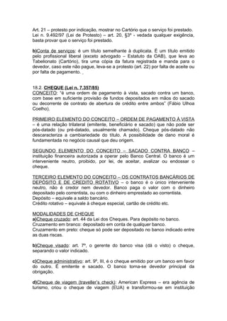 Art. 21 – protesto por indicação, mostrar no Cartório que o serviço foi prestado.
Lei n. 9.492/97 (Lei de Protesto) – art. 20, §3º - vedada qualquer exigência,
basta provar que o serviço foi prestado.
b)Conta de serviços: é um título semelhante à duplicata. É um título emitido
pelo profissional liberal (exceto advogado – Estatuto da OAB), que leva ao
Tabelionato (Cartório), tira uma cópia da fatura registrada e manda para o
devedor, caso este não pague, leva-se a protesto (art. 22) por falta de aceite ou
por falta de pagamento.
18.2. CHEQUE (Lei n. 7.357/85)
CONCEITO: “é uma ordem de pagamento à vista, sacado contra um banco,
com base em suficiente provisão de fundos depositados em mãos do sacado
ou decorrente de contrato de abertura de crédito entre ambos” (Fábio Ulhoa
Coelho).
PRIMEIRO ELEMENTO DO CONCEITO – ORDEM DE PAGAMENTO À VISTA
– é uma relação trilateral (emitente, beneficiário e sacado) que não pode ser
pós-datado (ou pré-datado, usualmente chamado). Cheque pós-datado não
descaracteriza a cambiariedade do título. A possibilidade de dano moral é
fundamentada no negócio causal que deu origem.
SEGUNDO ELEMENTO DO CONCEITO – SACADO CONTRA BANCO –
instituição financeira autorizada a operar pelo Banco Central. O banco é um
interveniente neutro, proibido, por lei, de aceitar, avalizar ou endossar o
cheque.
TERCEIRO ELEMENTO DO CONCEITO – OS CONTRATOS BANCÁRIOS DE
DEPÓSITO E DE CREDITO ROTATIVO – o banco é o único interveniente
neutro, não é credor nem devedor. Banco paga o valor com o dinheiro
depositado pelo correntista, ou com o dinheiro emprestado ao correntista.
Depósito – equivale a saldo bancário.
Crédito rotativo – equivale à cheque especial, cartão de crédito etc.
MODALIDADES DE CHEQUE
a)Cheque cruzado: art. 44 da Lei dos Cheques. Para depósito no banco.
Cruzamento em branco: depositado em conta de qualquer banco.
Cruzamento em preto: cheque só pode ser depositado no banco indicado entre
as duas riscas.
b)Cheque visado: art. 7º, o gerente do banco visa (dá o visto) o cheque,
separando o valor indicado.
c)Cheque administrativo: art. 9º, III, é o cheque emitido por um banco em favor
do outro. É emitente e sacado. O banco torna-se devedor principal da
obrigação.
d)Cheque de viagem (traveller’s check): American Express – era agência de
turismo, criou o cheque de viagem (EUA) e transformou-se em instituição
 