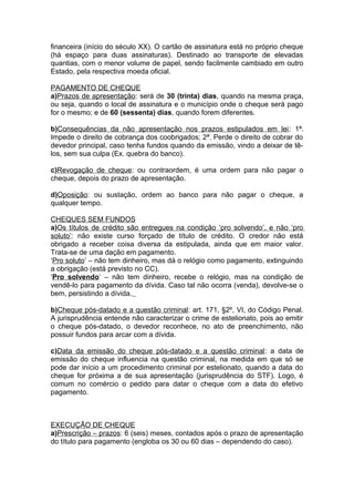 financeira (início do século XX). O cartão de assinatura está no próprio cheque
(há espaço para duas assinaturas). Destinado ao transporte de elevadas
quantias, com o menor volume de papel, sendo facilmente cambiado em outro
Estado, pela respectiva moeda oficial.
PAGAMENTO DE CHEQUE
a)Prazos de apresentação: será de 30 (trinta) dias, quando na mesma praça,
ou seja, quando o local de assinatura e o município onde o cheque será pago
for o mesmo; e de 60 (sessenta) dias, quando forem diferentes.
b)Consequências da não apresentação nos prazos estipulados em lei: 1ª.
Impede o direito de cobrança dos coobrigados; 2ª. Perde o direito de cobrar do
devedor principal, caso tenha fundos quando da emissão, vindo a deixar de tê-
los, sem sua culpa (Ex. quebra do banco).
c)Revogação de cheque: ou contraordem, é uma ordem para não pagar o
cheque, depois do prazo de apresentação.
d)Oposição: ou sustação, ordem ao banco para não pagar o cheque, a
qualquer tempo.
CHEQUES SEM FUNDOS
a)Os títulos de crédito são entregues na condição ‘pro solvendo’, e não ‘pro
soluto’: não existe curso forçado de título de crédito. O credor não está
obrigado a receber coisa diversa da estipulada, ainda que em maior valor.
Trata-se de uma dação em pagamento.
‘Pro soluto’ – não tem dinheiro, mas dá o relógio como pagamento, extinguindo
a obrigação (está previsto no CC).
‘Pro solvendo’ – não tem dinheiro, recebe o relógio, mas na condição de
vendê-lo para pagamento da dívida. Caso tal não ocorra (venda), devolve-se o
bem, persistindo a dívida.
b)Cheque pós-datado e a questão criminal: art. 171, §2º, VI, do Código Penal.
A jurisprudência entende não caracterizar o crime de estelionato, pois ao emitir
o cheque pós-datado, o devedor reconhece, no ato de preenchimento, não
possuir fundos para arcar com a dívida.
c)Data da emissão do cheque pós-datado e a questão criminal: a data de
emissão do cheque influencia na questão criminal, na medida em que só se
pode dar início a um procedimento criminal por estelionato, quando a data do
cheque for próxima a de sua apresentação (jurisprudência do STF). Logo, é
comum no comércio o pedido para datar o cheque com a data do efetivo
pagamento.
EXECUÇÃO DE CHEQUE
a)Prescrição – prazos: 6 (seis) meses, contados após o prazo de apresentação
do título para pagamento (engloba os 30 ou 60 dias – dependendo do caso).
 