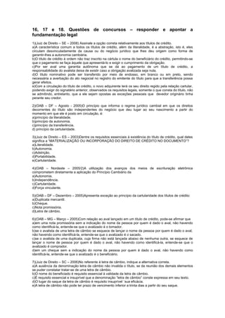 16, 17 e 18. Questões de concursos – responder e apontar a
fundamentação legal
1)(Juiz de Direito – SE – 2008) Assinale a opção correta relativamente aos títulos de crédito.
a)A característica comum a todos os títulos de crédito, além da literalidade, é a abstração, isto é, eles
circulam desvinculadamente da causa ou do negócio jurídico que lhes deu origem como forma de
garantir-lhes a autonomia cambiária.
b)O título de crédito à ordem não traz inscrito na cártula o nome do beneficiário do crédito, permitindo-se
que o pagamento se faça àquele que apresentá-lo e exigir o cumprimento da obrigação.
c)Por ser aval uma garantia autônoma que se dá ao pagamento de um título de crédito, a
responsabilidade do avalista deixa de existir caso a obrigação avalizada seja nula.
d)O título nominativo pode ser transferido por meio de endosso, em branco ou em preto, sendo
necessária a averbação do ato negocial no registro do emitente do título para que a transferência possa
gerar efeitos.
e)Com a circulação do título de crédito, o novo adquirente terá os seu direito regido pela relação cartular,
podendo exigir do signatário anterior, observados os requisitos legais, somente o que consta do título, não
se admitindo, entretanto, que a ele sejam opostas as exceções pessoais que devedor originário tinha
perante seu credor.
2)(OAB – DF – Agosto - 2005)O princípio que informa o regime jurídico cambial em que os direitos
decorrentes do título são independentes do negócio que deu lugar ao seu nascimento a partir do
momento em que ele é posto em circulação, é:
a)princípio da literalidade.
b)princípio da autonomia.
c)princípio da transferência.
d) princípio da cartularidade.
3)(Juiz de Direito – ES – 2003)Dentre os requisitos essenciais à existência do título de crédito, qual deles
significa a “MATERIALIZAÇÃO OU INCORPORAÇÃO DO DIREITO DE CRÉDITO NO DOCUMENTO”?
a)Literalidade.
b)Autonomia.
c)Adstrição.
d)Portabilidade.
e)Cartularidade.
4)(OAB – Nordeste – 2005/2)A utilização dos avanços dos meios de escrituração eletrônica
comprometem diretamente a aplicação do Princípio Cambiário da
a)Autonomia.
b)Independência.
c)Cartularidade.
d)Força vinculante.
5)(OAB – DF – Dezembro – 2005)Apresenta exceção ao princípio da cartularidade dos títulos de crédito:
a)Duplicata mercantil.
b)Cheque.
c)Nota promissória.
d)Letra de câmbio.
6)(OAB – MG – Março – 2005)Com relação ao aval lançado em um título de crédito, pode-se afirmar que
a)em uma nota promissória sem a indicação do nome da pessoa por quem é dado o aval, não havendo
como identificá-la, entende-se que o avalizado é o tomador.
b)se o avalista de uma letra de câmbio se esquece de lançar o nome da pessoa por quem é dado o aval,
não havendo como identificá-la, entende-se que o avalizado é o sacado.
c)se o avalista de uma duplicata, cuja firma não está lançada abaixo de nenhuma outra, se esquece de
lançar o nome de pessoa por quem é dado o aval, não havendo como identificá-la, entende-se que o
avalizado é comprador.
d)em um cheque sem a indicação do nome da pessoa por quem é dado o aval, não havendo como
identificá-la, entende-se que o avalizado é o beneficiário.
7)(Juiz de Direito – SC – 2006)No referente à letra de câmbio, indique a alternativa correta.
a)A ausência da denominação letra de câmbio não invalida o título, se da reunião dos demais elementos
se puder constatar tratar-se de uma letra de câmbio.
b)O nome do beneficiado é requisito essencial à validade da letra de câmbio.
c)É requisito essencial e insuprível que a denominação “letra de câmbio” conste expressa em seu texto.
d)O lugar do saque da letra de câmbio é requisito insuprível `sua eficácia.
e)A letra de câmbio não pode ter prazo de vencimento inferior a trinta dias a partir do seu saque.
 