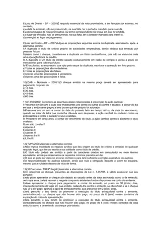 8)(Juiz de Direito – SP – 2005)É requisito essencial da nota promissória, a ser lançado por extenso, no
contexto,
a)a data de emissão, não se presumindo, na sua falta, ter o portador mandato para inseri-la.
b)a denominação de nota promissória, ou termo correspondente na língua em que for emitida.
c)o lugar da emissão, não se presumindo, na sua falta, ter o portador mandato para inseri-lo.
d)a menção ao lugar de pagamento.
9)(Juiz de Direito – DF – 2007)Julgue as proposições seguintes acerca da duplicata, assinalando, após, a
alternativa correta:
I-A duplicata é título de crédito próprio de sociedades empresárias, sendo vedada sua emissão por
pessoas físicas.
II-Assim como o cheque, considera-se a duplicata um título cambiariforme, pois não se vislumbra nela
uma operação típica de crédito.
III-A duplicata é um título de crédito sacado exclusivamente em razão de compra e venda a prazo de
mercadorias para cobrança futura.
IV-É facultativo, ao empresário que opta pelo saque da duplicata, escriturar a operação em livro próprio.
a)Todas as proposições são verdadeiras.
b)Todas as proposições são falsas.
c)Apenas uma das proposições é verdadeira.
d)Apenas uma das proposições é falsa.
10)(OAB – Nordeste – 2005/1)O cheque emitido na mesma praça deverá ser apresentado para
pagamento no prazo de
a)15 dias.
b)30 dias.
c)45 dias.
d)60 dias.
11) (TJRS/2009) Considere as assertivas abaixo relacionadas à prescrição da ação cambial.
I-Prescreve em um ano a ação dos endossantes uns contra os outros ou contra o sacador, a contar do dia
em que o endossante pagou a letra ou em que ele próprio foi acionado.
II-Prescreve em um ano a contar da data do protesto feito em tempo útil ou da data do vencimento,
quando se tratar de letra que contenha cláusula sem despesas, a ação cambial do portador contra os
endossantes e contra o sacador e seus avalistas.
III-Prescreve em cinco anos, a contar do vencimento do título, a ação cambial contra o aceitante e seus
avalistas.
Quais são corretas?
a)Apenas I
b)Apenas II
c)Apenas III
d)Apenas I e III
e)I, II e III.
12)(TJPR/2008)Assinale a alternativa correta:
a)Não implica invalidade do negócio jurídico que deu origem ao título de crédito a omissão de qualquer
requisito legal, que tire ao escrito a sua validade como título de crédito.
b)O título não poderá ser emitido a partir de caracteres criados em computador ou meio técnico
equivalente, ainda que observados os requisitos mínimos previstos em lei.
c)O aval só pode ser dado no anverso do título e para tal é suficiente a simples assinatura do avalista.
d)A responsabilidade do avalista subsiste, ainda que nula a obrigação daquele a quem se equipara,
mesmo que a nulidade decorra de vício de forma.
13)(XI Concurso - TRF4ª Região)Assinalar a alternativa correta.
Com referência ao cheque, presentes as disposições da Lei n. 7.357/85, é válido asseverar que seu
portador:
a)não pode apresentar o cheque pós-datado ao sacado antes da data assinalada como a de emissão,
certo que esse poderá recusar o resgate conquanto existentes fundos disponíveis na conta do emitente.
b)deve apresentar o cheque para pagamento, a contar da emissão, no prazo de 30 (trinta) dias,
independentemente do lugar em que emitido, restando-lhe contra o emitente, se não o fizer e se o cheque
não vir a ser pago, apenas a ação de enriquecimento, que prescreve em 2 (dois) anos.
c)terá prescrito o seu direito de promover a execução do título extrajudicial contra o emitente,
consubstanciado no cheque que não houver sido pago, no prazo de 6 (seis) meses contados da
expiração do prazo de apresentação.
d)terá prescrito o seu direito de promover a execução do título extrajudicial contra o emitente,
consubstanciado no cheque que não houver sido pago, no prazo de 6 (seis) meses contados da data
atribuída como a de emissão do cheque pós-datado.
 