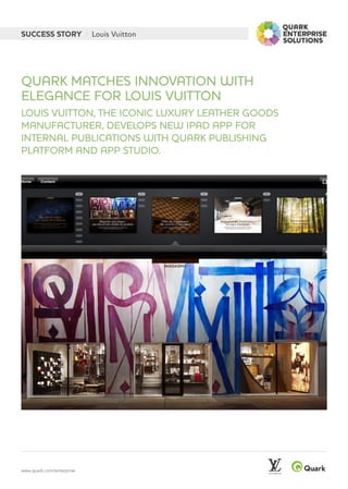 www.quark.com/enterprise
SUCCESS STORY | Louis Vuitton
LOUIS VUITTON, THE ICONIC LUXURY LEATHER GOODS
MANUFACTURER, DEVELOPS NEW IPAD APP FOR
INTERNAL PUBLICATIONS WITH QUARK PUBLISHING
PLATFORM AND APP STUDIO.
QUARK MATCHES INNOVATION WITH
ELEGANCE FOR LOUIS VUITTON
 