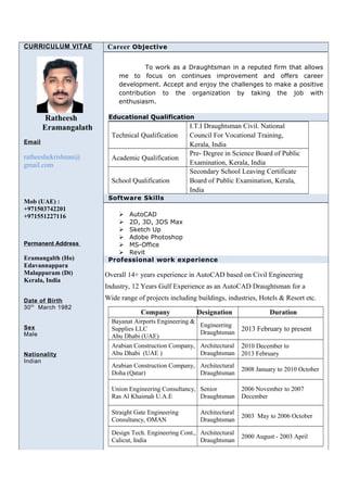 CURRICULUM VITAE
Ratheesh
Eramangalath
Email
ratheeshekrishnan@
gmail.com
Mob (UAE) :
+971503742201
+971551227116
Permanent Address
Eramangalth (Ho)
Edavannappara
Malappuram (Dt)
Kerala, India
Date of Birth
30th
March 1982
Sex
Male
Nationality
Indian
Career Objective
To work as a Draughtsman in a reputed firm that allows
me to focus on continues improvement and offers career
development. Accept and enjoy the challenges to make a positive
contribution to the organization by taking the job with
enthusiasm.
Educational Qualification
Technical Qualification
I.T.I Draughtsman Civil. National
Council For Vocational Training,
Kerala, India
Academic Qualification
Pre- Degree in Science Board of Public
Examination, Kerala, India
School Qualification
Secondary School Leaving Certificate
Board of Public Examination, Kerala,
India
Software Skills
 AutoCAD
 2D, 3D, 3DS Max
 Sketch Up
 Adobe Photoshop
 MS-Office
 Revit
Professional work experience
Overall 14+ years experience in AutoCAD based on Civil Engineering
Industry, 12 Years Gulf Experience as an AutoCAD Draughtsman for a
Wide range of projects including buildings, industries, Hotels & Resort etc.
Company Designation Duration
Bayanat Airports Engineering &
Supplies LLC
Abu Dhabi (UAE)
Engineering
Draughtsman
2013 February to present
Arabian Construction Company,
Abu Dhabi (UAE )
Architectural
Draughtsman
2010 December to
2013 February
Arabian Construction Company,
Doha (Qatar)
Architectural
Draughtsman
2008 January to 2010 October
Union Engineering Consultancy,
Ras Al Khaimah U.A.E
Senior
Draughtsman
2006 November to 2007
December
Straight Gate Engineering
Consultancy, OMAN
Architectural
Draughtsman
2003 May to 2006 October
Design Tech. Engineering Cont.,
Calicut, India
Architectural
Draughtsman
2000 August - 2003 April
 