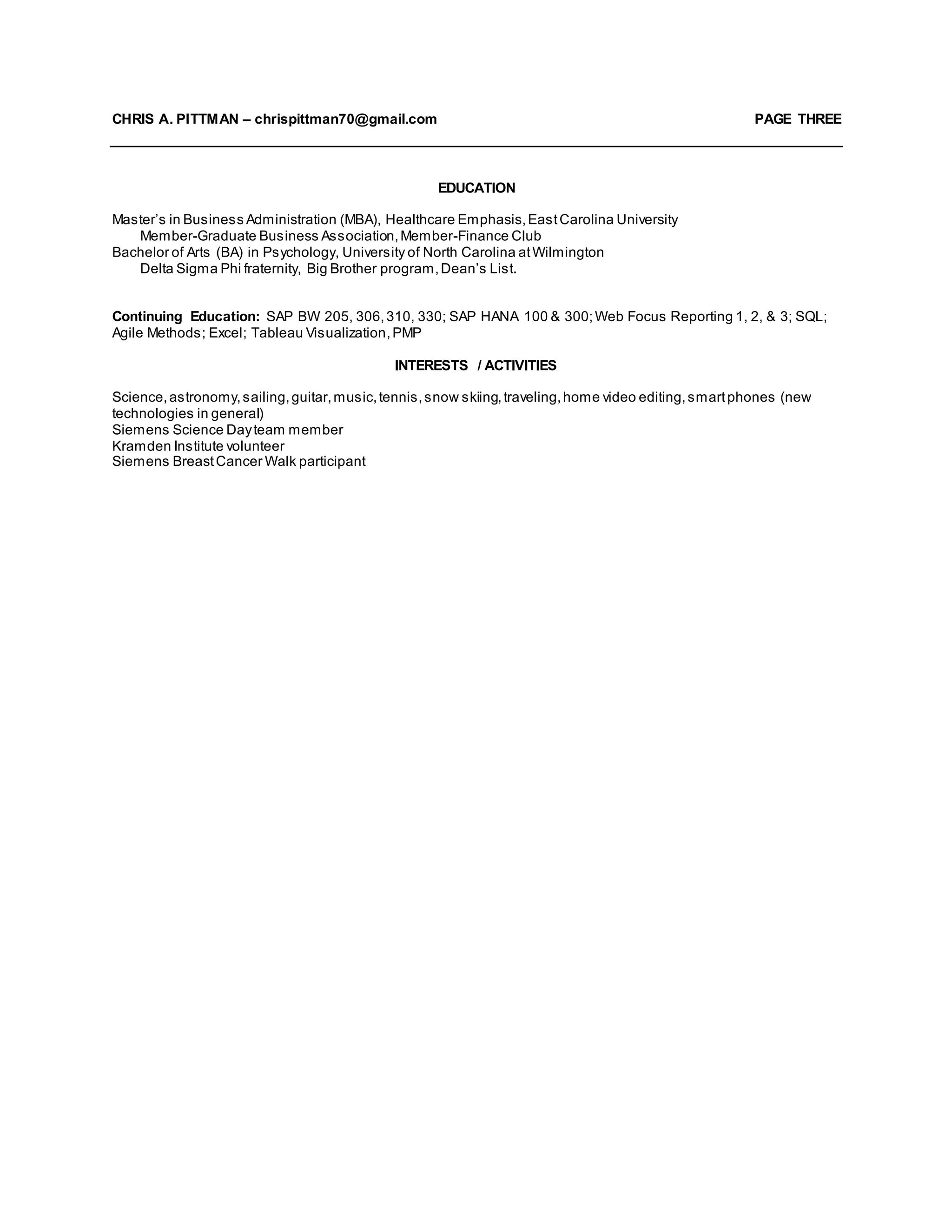 CHRIS A. PITTMAN – chrispittman70@gmail.com PAGE THREE
EDUCATION
Master’s in Business Administration (MBA), Healthcare Emphasis,EastCarolina University
Member-Graduate Business Association,Member-Finance Club
Bachelor of Arts (BA) in Psychology, University of North Carolina atWilmington
Delta Sigma Phi fraternity, Big Brother program,Dean’s List.
Continuing Education: SAP BW 205, 306,310, 330; SAP HANA 100 & 300;Web Focus Reporting 1, 2, & 3; SQL;
Agile Methods; Excel; Tableau Visualization,PMP
INTERESTS / ACTIVITIES
Science,astronomy,sailing,guitar,music,tennis,snow skiing,traveling,home video editing,smartphones (new
technologies in general)
Siemens Science Dayteam member
Kramden Institute volunteer
Siemens BreastCancer Walk participant
 