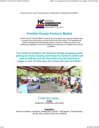 Know It, Grow it, Love it! Home grown or market fresh, local foods are the BEST!
Franklin County Farmer's Market
Franklin County Farmer's Market is back! It would be great if you and your families came
to support your local farmers and their farms at our local market. This newsletter will
serve to recognize the hard-working farmers in the area, a delicious recipe or two
containing a vegetable or fruit from the Market and what may be available each week at
the Market.
The market is located in the Shannon Village shopping center
parking lot. Every Tuesday and Friday the Farmer's market will
open at 9:00 am and will shut down once the last fruit or
veggie is sold. On Saturday, the market will open at 8:00am.
Fresh this week...
Fruits:
blueberries, cantaloupe, watermelon
Vegetables:
lemon cucumbers, cucumbers, shelled peas, zucchini, bell peppers, Chinese beans,
carrots, okra, squash, sweet corn, potatoes
Franklin County Farmer's Market newsletter! https://ui.constantcontact.com/visualeditor/visual_editor_preview.jsp?age...
1 of 5 10/5/2015 7:40 PM
 