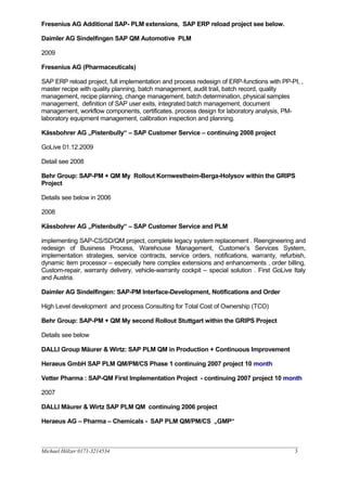 Fresenius AG Additional SAP- PLM extensions, SAP ERP reload project see below.
Daimler AG Sindelfingen SAP QM Automotive PLM
2009
Fresenius AG (Pharmaceuticals)
SAP ERP reload project, full implementation and process redesign of ERP-functions with PP-PI, ,
master recipe with quality planning, batch management, audit trail, batch record, quality
management, recipe planning, change management, batch determination, physical samples
management, definition of SAP user exits, integrated batch management, document
management, workflow components, certificates. process design for laboratory analysis, PM-
laboratory equipment management, calibration inspection and planning.
Kässbohrer AG „Pistenbully“ – SAP Customer Service – continuing 2008 project
GoLive 01.12.2009
Detail see 2008
Behr Group: SAP-PM + QM My Rollout Kornwestheim-Berga-Holysov within the GRIPS
Project
Details see below in 2006
2008
Kässbohrer AG „Pistenbully“ – SAP Customer Service and PLM
implementing SAP-CS/SD/QM project, complete legacy system replacement . Reengineering and
redesign of Business Process, Warehouse Management, Customer’s Services System,
implementation strategies, service contracts, service orders, notifications, warranty, refurbish,
dynamic item processor – especially here complex extensions and enhancements , order billing,
Custom-repair, warranty delivery, vehicle-warranty cockpit – special solution . First GoLive Italy
and Austria.
Daimler AG Sindelfingen: SAP-PM Interface-Development, Notifications and Order
High Level development and process Consulting for Total Cost of Ownership (TCO)
Behr Group: SAP-PM + QM My second Rollout Stuttgart within the GRIPS Project
Details see below
DALLI Group Mäurer & Wirtz: SAP PLM QM in Production + Continuous Improvement
Heraeus GmbH SAP PLM QM/PM/CS Phase 1 continuing 2007 project 10 month
Vetter Pharma : SAP-QM First Implementation Project - continuing 2007 project 10 month
2007
DALLI Mäurer & Wirtz SAP PLM QM continuing 2006 project
Heraeus AG – Pharma – Chemicals - SAP PLM QM/PM/CS „GMP“
__________________________________________________________________________________________________
Michael Hölzer 0171-3214534 3
 
