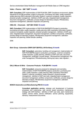 Service oriententated Global Notification management with Mobile Sales an CRM integration
Vetter – Pharma - QM/ “GMP” 6 month
SAP- Consultant, ERP implementation of SAP-PLM-QM, GMP Compliance environment, digitals
signatures for all QM processes, project in production, purchasing and sales, quality inspection,
quality planning LIMS (Laboratory Information System), customer complaints, quality inspection,
physical samples management, definition of SAP user exits, integrated batch management,
document management,, certificates. process design for laboratory analysis, PM-laboratory
equipment management, calibration inspection and planning.
CIBA AG - Chemicals - SAP QM / EH&S 10 month
SAP- Consultant, ERP implementation of SAP-PLM-QM/PM/PP-PI project in production,
purchasing and sales, quality inspection, quality planning LIMS (Laboratory Information System),
customer complaints, quality inspection, physical samples management, definition of SAP user
exits, integrated batch management, document management, workflow components, certificates.
process design for laboratory analysis, PM-laboratory equipment management, calibration
inspection and planning, Global Sample Labelling,
2006
Behr Group - Automotive GRIPS SAP QM ROLL-IN Kirchberg 10 month
SAP- Consultant, automotive, handling unit management, implementation of
SAP-PLM-QM/PM project in production, purchasing , customer complaints,
quality inspection, quality planning, definition of SAP-user exits, document
management, certificates. process design , PM-equipment management, PM-
order management, PM-warehousing, training key users, data migration ….
DALLI Mäurer & Wirtz - Consumer Products - PLM-QM-PM 4 month
SAP- Consultant, consumer products for detergents and cosmetics,
implementation of SAP-PLM-QM/PM project in production, purchasing and
sales, quality inspection, quality planning LIMS (Laboratory Information
System), customer complaints, quality inspection, physical samples
management, definition of SAP user exits, integrated batch management,
document management, workflow components, certificates. process design for
laboratory analysis, PM-laboratory equipment management, calibration
inspection and planning
BOSCH Automotive and Manufacturing PM-CS 6 month
Consultant application service, redesign and development of business
processes and customizing, web service based preventive maintenance
strategy with SAP-interface, definition of SAP user exits, plant maintenance
system, service orders, service notification, service planning, equipments,
warranty, measurement documents.
2005
__________________________________________________________________________________________________
Michael Hölzer 0171-3214534 4
 