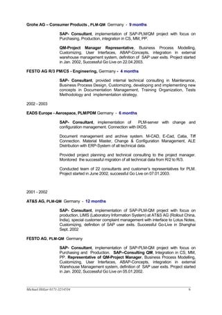 Grohe AG – Consumer Products , PLM-QM Germany - 9 months
SAP- Consultant, implementation of SAP-PLM/QM project with focus on
Purchasing, Production, integration in CS, MM, PP.
QM-Project Manager Representative, Business Process Modelling,
Customizing, User Interfaces, ABAP-Concepts, integration in external
warehouse management system, definition of SAP user exits. Project started
in Jan. 2002, Successful Go Live on 22.04.2003.
FESTO AG R/3 PM/CS - Engineering, Germany - 4 months
SAP- Consultant, provided internal technical consulting in Maintenance,
Business Process Design, Customizing, developing and implementing new
concepts in Documentation Management, Training Organization, Tests
Methodology and implementation strategy.
2002 - 2003
EADS Europe - Aerospace, PLM/PDM Germany - 6 months
SAP- Consultant, implementation of PLM-server with change and
configuration management. Connection with IXOS.
Document management and archive system. M-CAD, E-Cad, Catia, Tiff
Connection. Material Master, Change & Configuration Management, ALE
Distribution with ERP-System of all technical data.
Provided project planning and technical consulting to the project manager.
Monitored the successful migration of all technical data from R/2 to R/3.
Conducted team of 22 consultants and customer’s representatives for PLM.
Project started in June 2002, successful Go Live on 07.01.2003.
2001 - 2002
AT&S AG, PLM-QM Germany - 12 months
SAP- Consultant, implementation of SAP-PLM-QM project with focus on
production, LIMS (Laboratory Information System) at AT&S AG (Rollout China,
India), special customer complaint management with interface to Lotus Notes,
Customizing, definition of SAP user exits. Successful Go-Live in Shanghai
Sept. 2002
FESTO AG, PLM-QM Germany
SAP- Consultant, implementation of SAP-PLM-QM project with focus on
Purchasing and Production. SAP--Consulting QM, Integration in CS, MM,
PP. Representative of QM-Project Manager, Business Process Modelling,
Customizing, User Interfaces, ABAP-Concepts, integration in external
Warehouse Management system, definition of SAP user exits. Project started
in Jan. 2002, Successful Go Live on 05.01.2002.
__________________________________________________________________________________________________
Michael Hölzer 0171-3214534 6
 