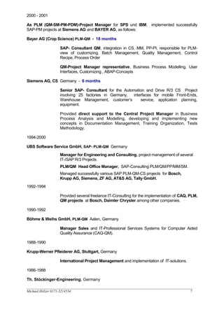 2000 - 2001
As PLM (QM-SM-PM-PDM)-Project Manager for SPS und IBM, implemented successfully
SAP-PM projects at Siemens AG and BAYER AG, as follows:
Bayer AG (Crop Science) PLM-QM - 18 months
SAP- Consultant QM, integration in CS, MM, PP-PI, responsible for PLM-
view of customizing, Batch Management, Quality Management, Control
Recipe, Process Order
QM-Project Manager representative, Business Process Modelling, User
Interfaces, Customizing , ABAP-Concepts
Siemens AG, CS Germany - 6 months
Senior SAP- Consultant for the Automation and Drive R/3 CS Project
involving 25 factories in Germany, interfaces for mobile Front-Ends,
Warehouse Management, customer’s service, application planning,
equipment.
Provided direct support to the Central Project Manager in Business
Process Analysis and Modelling, developing and implementing new
concepts in Documentation Management, Training Organization, Tests
Methodology.
1994-2000
UBS Software Service GmbH, SAP- PLM-QM Germany
Manager for Engineering and Consulting, project management of several
IT-/SAP R/3 Projects.
PLM/QM Head Office Manager, SAP-Consulting PLM/QM/PP/MM/SM.
Managed successfully various SAP PLM-QM-CS projects for Bosch,
Krupp AG, Siemens, ZF AG, AT&S AG, Tally GmbH.
1992-1994
Provided several freelance IT-Consulting for the implementation of CAQ, PLM,
QM projects at Bosch, Daimler Chrysler among other companies.
1990-1992
Böhme & Weihs GmbH, PLM-QM Aalen, Germany
Manager Sales and IT-Professional Services Systems for Computer Aided
Quality Assurance (CAQ-QM).
1988-1990
Krupp-Werner Pfleiderer AG, Stuttgart, Germany
International Project Management and implementation of IT-solutions.
1986-1988
Th. Stöckinger-Engineering, Germany
__________________________________________________________________________________________________
Michael Hölzer 0171-3214534 7
 