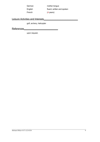 German
English
French
mother tongue
fluent, written and spoken
(4 years)
Leisure Activities and Interests__________________________
golf, archery, helicopter
References__________________________
upon request.
__________________________________________________________________________________________________
Michael Hölzer 0171-3214534 9
 