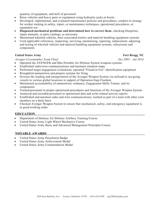 quantity of equipment, and skill of personnel
• Raise vehicles and heavy parts or equipment using hydraulic jacks or hoists
• Developed, implemented, and evaluated maintenance policies and procedures; conduct or arrange
for worker training in safety, repair, or maintenance techniques, operational procedures, or
equipment use
• Diagnosed mechanical problems and determined how to correct them, checking blueprints,
repair manuals, or parts catalogs, as necessary
• Maintained wheeled vehicles, their associated trailers and material handling equipment systems
• Used applicable references, inspecting, servicing, maintaining, repairing, replacement, adjusting
and testing of wheeled vehicles and material handling equipment systems, subsystems and
components
United States Army Fort Bragg, NC
Avenger Crewmember Team Chief Oct 2005 – Jul 2014
• Operated the AVENGER and Man Portable Air Defense System weapons systems
• Established radio/wire communications and maintain situation maps
• Performed target engagement evaluations; operated “Friend or Foe” identification equipment
• Resupplied ammunition and prepare systems for firing
• Oversee the loading and transportation of the Avenger Weapon System via railroad to sea-going
vessels to various global locations in support of Operation Iraqi Freedom
• Maintained accountability of ammunition, ordnance, Engagement Skills Trainer, and its
components
• Trained personnel in proper operational procedures and functions of the Avenger Weapon System
• Analyzed and recorded personnel or operational data and write related activity reports
• Established and maintain radio and wire communications; worked as part of a team with other crew
members on a daily basis
• Checked Avenger Weapon System to ensure that mechanical, safety, and emergency equipment is
in good working order
EDUCATION
• Department of Defense Air Defense Artillery Training Course
• United States Army Light Wheel Mechanics Course
• United States Army Basic and Advanced Management Principles Course
NOTABLE AWARDS
• United States Army Parachutist Badge
• United States Army Achievement Medal
• United States Army Commendation Medal
2430 East Berkeley Ave Fresno, California, 93703 (253) 632-9399 jcg32002@yahoo.com
 