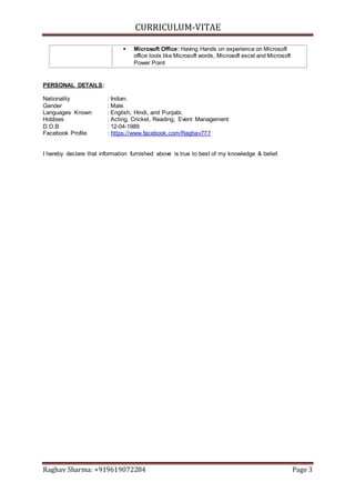 CURRICULUM-VITAE
Raghav Sharma: +919619072284 Page 3
 Microsoft Office: Having Hands on experience on Microsoft
office tools like Microsoft words, Microsoft excel and Microsoft
Power Point
PERSONAL DETAILS:
Nationality : Indian.
Gender : Male.
Languages Known : English, Hindi, and Punjabi.
Hobbies : Acting, Cricket, Reading, Event Management
D.O.B : 12-04-1989
Facebook Profile : https://www.facebook.com/Raghav777
I hereby declare that information furnished above is true to best of my knowledge & belief.
 