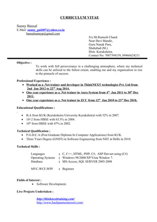 CURRICULUM VITAE
Sunny Bansal
E-Mail: sunny_gniit87@yahoo.co.in
bansalsunnyp@gmail.com
S/o Sh.Ramesh Chand
Near Devi Mandir,
Guru Nanak Pura,
Shahabad (M.)
Distt. Kurukshetra.
Contact No: 7087394339, 09466624211
Objective :
To work with full perseverance in a challenging atmosphere, where my technical
skills can be utilized to the fullest extent, enabling me and my organization to rise
to the pinnacle of success.
Professional Experience :
• Worked as a .Net trainer and developer in ThinkNEXT technologies Pvt. Ltd from
2nd Jan 2012 to 22nd
Aug 2014.
• One year experience as a .Net trainer in Aura System from 4th
Jan 2011 to 30th
Dec
2011.
• One year experience as a .Net trainer in ZCC from 12th
Jan 2010 to 23rd
Dec 2010.
Educational Qualifications :
.
• B.A from KUK (Kurukshetra University Kurukshetra) with 52% in 2007.
• 10+2 from HBSE with 63.5% in 2004.
• 10th
from HBSE with 47% in 2002.
Technical Qualification :
• P.G.D.C.A (Post Graduate Diploma In Computer Applications) from KUK.
• Three Years Degree (GNIIT) in Software Engineering from NIIT at Delhi in 2010.
Technical Skills :
Languages : C, C++, HTML, PHP, C#, ASP Dot net using (C#)
Operating Systems : Windows 98/2000/XP/Vista Window 7.
Database : MS-Access, SQL SERVER 2005-2008
MVC,WCF,WPF : Beginner
Fields of Interest :
• Software Development.
Live Projects Undertaken :
http://thinknexttraining.com/
http://www.bachpanmontessori.com/
 