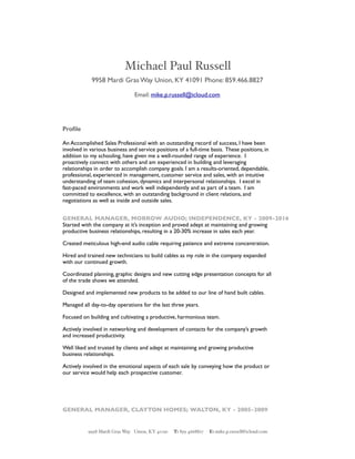 Michael Paul Russell
9958 Mardi Gras Way Union, KY 41091 Phone: 859.466.8827
Email: mike.p.russell@icloud.com
Proﬁle
An Accomplished Sales Professional with an outstanding record of success, I have been
involved in various business and service positions of a full-time basis. These positions, in
addition to my schooling, have given me a well-rounded range of experience. I
proactively connect with others and am experienced in building and leveraging
relationships in order to accomplish company goals. I am a results-oriented, dependable,
professional, experienced in management, customer service and sales, with an intuitive
understanding of team cohesion, dynamics and interpersonal relationships. I excel in
fast-paced environments and work well independently and as part of a team. I am
committed to excellence, with an outstanding background in client relations, and
negotiations as well as inside and outside sales.
GENERAL MANAGER, MORROW AUDIO; INDEPENDENCE, KY - 2009-2016
Started with the company at it’s inception and proved adept at maintaining and growing
productive business relationships, resulting in a 20-30% increase in sales each year.
Created meticulous high-end audio cable requiring patience and extreme concentration.
Hired and trained new technicians to build cables as my role in the company expanded
with our continued growth.
Coordinated planning, graphic designs and new cutting edge presentation concepts for all
of the trade shows we attended.
Designed and implemented new products to be added to our line of hand built cables.
Managed all day-to-day operations for the last three years.
Focused on building and cultivating a productive, harmonious team.
Actively involved in networking and development of contacts for the company’s growth
and increased productivity.
Well liked and trusted by clients and adept at maintaining and growing productive
business relationships.
Actively involved in the emotional aspects of each sale by conveying how the product or
our service would help each prospective customer.
GENERAL MANAGER, CLAYTON HOMES; WALTON, KY - 2005-2009
9958 Mardi Gras Way Union, KY 41091 T: 859 4668827 E: mike.p.russell@icloud.com
 