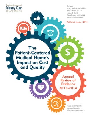 PAGE 1
The
Patient-Centered
Medical Home’s
Impact on Cost
and Quality
Annual
Review of
Evidence
2013-2014
Authors:
Marci Nielsen, PhD, MPH
Amy Gibson, RN, MS
Lisabeth Buelt
Paul Grundy, MD, MPH
Kevin Grumbach, MD
Published January 2015
Made possible with
support from the
Milbank Memorial Fund
The Patient-
Centered
Medical Home’s
Impact on Cost
and Quality
Authors:
Marci Nielsen, PhD, MPH
Amy Gibson, RN, MS
Lisbeth Buelt
Paul Grundy, MD, MPH
Kevin Grumbach, MD
Nwando Olayiwola, MD, MPH
Published January 2015
Made possible with
support from the
Milbank Memorial Fund
Review of
Evidence
2013-2014
 