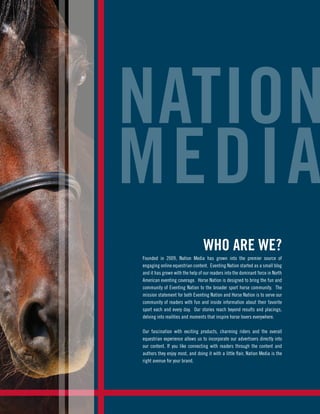 WHO ARE WE?
Founded in 2009, Nation Media has grown into the premier source of
engaging online equestrian content. Eventing Nation started as a small blog
and it has grown with the help of our readers into the dominant force in North
American eventing coverage. Horse Nation is designed to bring the fun and
community of Eventing Nation to the broader sport horse community. The
mission statement for both Eventing Nation and Horse Nation is to serve our
community of readers with fun and inside information about their favorite
sport each and every day. Our stories reach beyond results and placings,
delving into realities and moments that inspire horse lovers everywhere.
Our fascination with exciting products, charming riders and the overall
equestrian experience allows us to incorporate our advertisers directly into
our content. If you like connecting with readers through the content and
authors they enjoy most, and doing it with a little flair, Nation Media is the
right avenue for your brand.
NATION
MEDIA
 