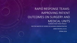 RAPID RESPONSE TEAMS:
IMPROVING PATIENT
OUTCOMES ON SURGERY AND
MEDICAL UNITS
NUR6403 NON-THESIS PROJECT
FOR THE MASTER OF SCIENCE IN NURSING ADMINISTRATION
JAMES NICHOLS, B.S.N.
SPRING 2016
 