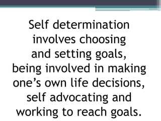 Self determination
involves choosing
and setting goals,
being involved in making
one’s own life decisions,
self advocating and
working to reach goals.
 