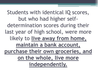 Students with identical IQ scores,
but who had higher self-
determination scores during their
last year of high school, were more
likely to live away from home,
maintain a bank account,
purchase their own groceries, and
on the whole, live more
independently.
 