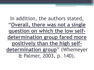 In addition, the authors stated,
“Overall, there was not a single
question on which the low self-
determination group fared more
positively than the high self-
determination group” (Whemeyer
& Palmer, 2003, p. 140).
 