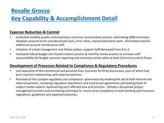 Rosalie Grosso
Key Capability & Accomplishment Detail
Expense Reduction & Control
• Instituted monthly quality control process and error reconciliation process, eliminating 6000 erroneous
database account errors and decreased costs, error ratios, repeat/redundant work. Eliminated need for
additional account maintenance staff.
• Initiation of a lead management and follow system, support staff decreased from 8 to 3.
• Instituted robust budget zero based creation process & monthly review process to increase staff
accountability for budget variance reporting and correction action plans at both Commerce and at Chase.
4April 29, 2016
Development of Processes Related to Compliance & Regulatory Procedures
• Led separation of the commercial and personal lines insurance for three businesses, each of which had
prior common relationships with external partners.
• Resolved all the complex regulatory and compliance governance by invoking the aid of both internal and
external partners, reviewing regulatory stipulations and contractual agreements and leading team of
subject matter experts representing each affected area and function. Utilized a disciplined project
management process and monitoring technique to insure strict compliance to both banking and insurance
regulations, guidelines and expected outcomes.
 