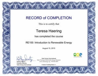 RECORD of COMPLETION
This is to certify that
Teresa Haering
has completed the course
RE100: Introduction to Renewable Energy
August 15, 2015
Solar Energy International
Solar Training & Renewable Energy Education
www.solarenergy.org - 970-963-8855
Contact Training Hours: 6
_______________________________
Kathryn Swartz
Executive Director
Solar Energy International
Powered by TCPDF (www.tcpdf.org)
 