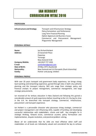 Page1 of 6 Ian Herbert Curriculum Vitae
IAN HERBERT
CURRICULUM VITAE 2016
PROFESSION
Infrastructure and Strategy Transport and Infrastructure Strategy
Policy Formulation and Performance
Long Term Financial Planning
Option Appraisal and Business Cases
Commercial and Procurement Management
Programme Management
PERSONAL DETAILS
Name: Ian Richard Herbert
Address: 22 Savannah Place
Papamoa
Tauranga
New Zealand 3118
Company Mobile: +64 (0)27 777 1026
E-mail ianrherbert@gmail.com
Date of Birth: 24 May 1971 (Auckland)
Nationality: New Zealand and U.K Passports (Dual citizenship)
Family: Partner and young children
PERSONAL PROFILE
With over 20 years transport and government body experience, Ian brings strong
team working and networking experience, gained through roles in both city authority
planning and the transport industry. Skill sets range from strategic policy and
financial analysis to project management, commercial management, and large
strategic procurements.
Ian received all his tertiary education in New Zealand and following this gained a
considerable amount of work experience before travelling to the U.K. During his time
in the U.K. he diversified into transport strategy, commercial, infrastructure,
procurement and transport experience.
Ian Herbert is a personable character who possesses strong strategic, commercial
and project management and influencing skills; capable of building and developing
successful relationships with stakeholders, clients and staff. Key strengths lie in
strategic thinking, forward vision, commercial acumen, policy formulation and
implementation, dispute resolution, and practical problem solving.
Above all Ian understands that his skills are most effective when staff and
stakeholders at all levels are individually valued and considered the key to achieve
 